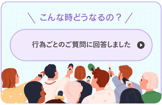 こんな時どうなるの？行為ごとの質問に答えました